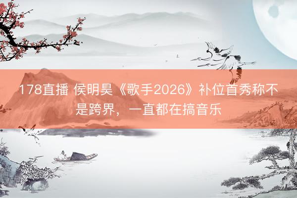 178直播 侯明昊《歌手2026》补位首秀称不是跨界,一直都在搞音乐