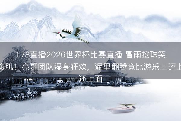 178直播2026世界杯比赛直播 冒雨挖珠笑出腹肌!亮哥团队湿身狂欢,泥里翻腾竟比游乐土还上面
