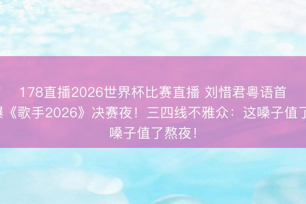 178直播2026世界杯比赛直播 刘惜君粤语首秀引爆《歌手2026》决赛夜!三四线不雅众:这嗓子值了熬夜!