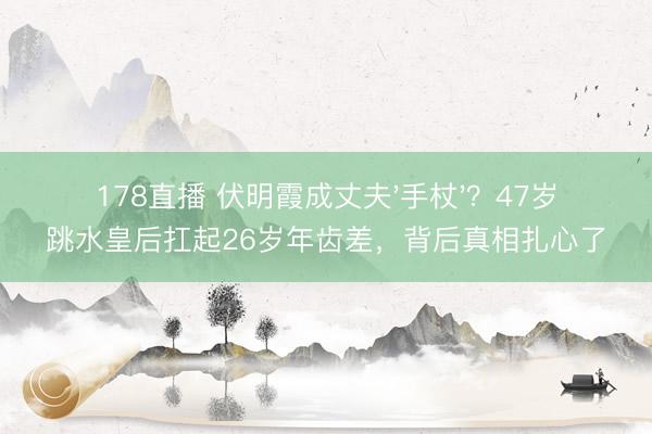 178直播 伏明霞成丈夫'手杖'?47岁跳水皇后扛起26岁年齿差,背后真相扎心了