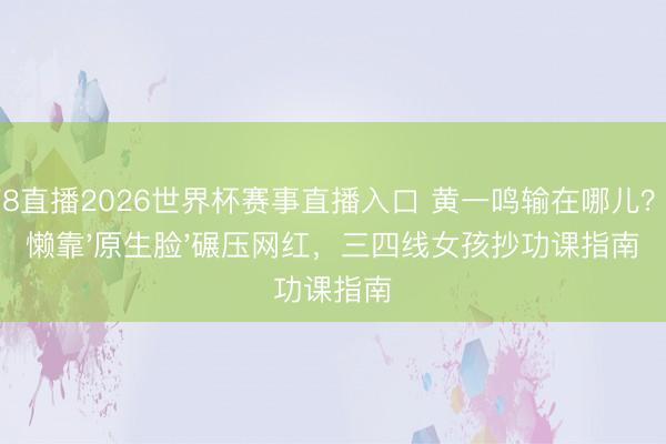 178直播2026世界杯赛事直播入口 黄一鸣输在哪儿?懒懒靠'原生脸'碾压网红,三四线女孩抄功课指南