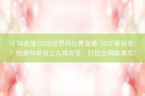 178直播2026世界杯比赛直播 35岁被说老?她靠科举当上九城女官,打脸全网酸黄瓜!